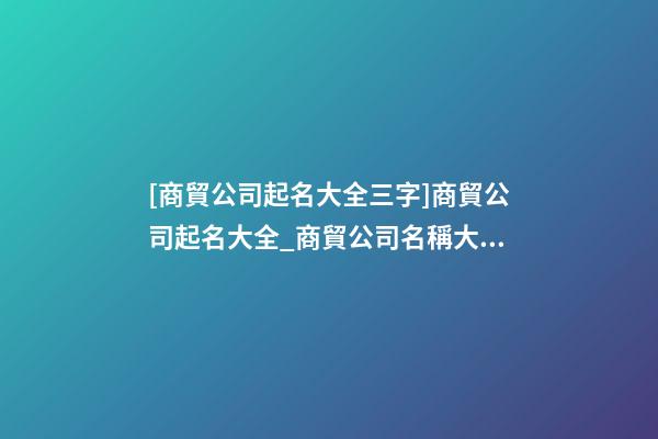 [商貿公司起名大全三字]商貿公司起名大全_商貿公司名稱大全-第1張-公司起名-玄機派